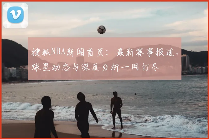 搜狐NBA新闻首页：最新赛事报道、球星动态与深度分析一网打尽