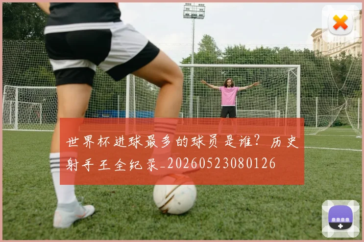 世界杯进球最多的球员是谁？历史射手王全纪录_20260523080126