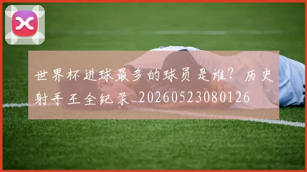世界杯进球最多的球员是谁？历史射手王全纪录_20260523080126