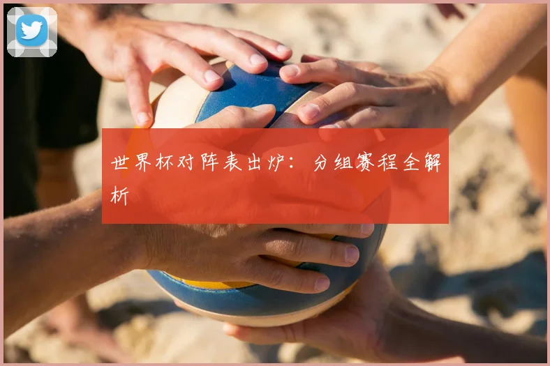 世界杯对阵表出炉：分组赛程全解析