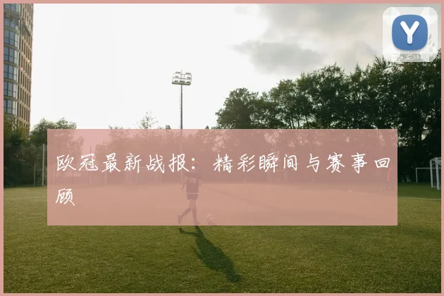 欧冠最新战报：精彩瞬间与赛事回顾